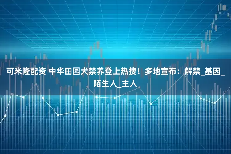 可米隆配资 中华田园犬禁养登上热搜！多地宣布：解禁_基因_陌生人_主人
