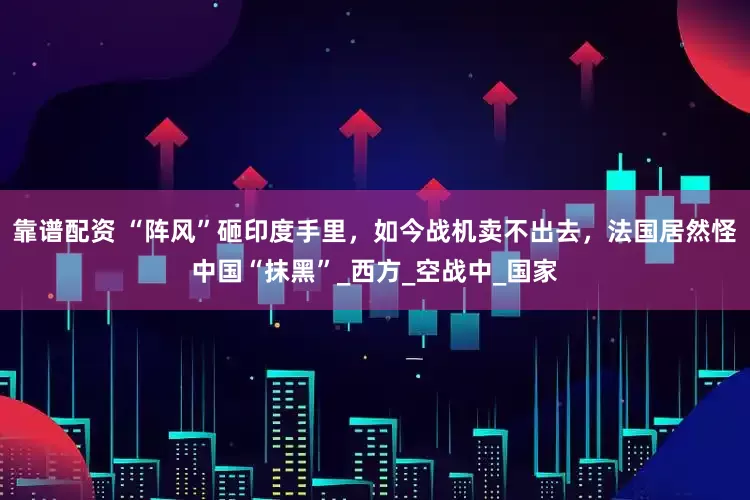靠谱配资 “阵风”砸印度手里，如今战机卖不出去，法国居然怪中国“抹黑”_西方_空战中_国家