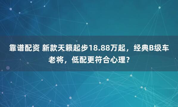 靠谱配资 新款天籁起步18.88万起，经典B级车老将，低配更符合心理？